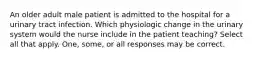 An older adult male patient is admitted to the hospital for a urinary tract infection. Which physiologic change in the urinary system would the nurse include in the patient teaching? Select all that apply. One, some, or all responses may be correct.