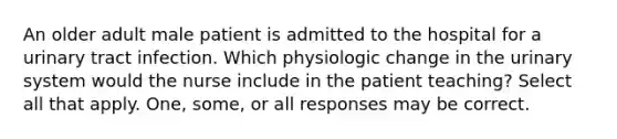 An older adult male patient is admitted to the hospital for a urinary tract infection. Which physiologic change in the urinary system would the nurse include in the patient teaching? Select all that apply. One, some, or all responses may be correct.