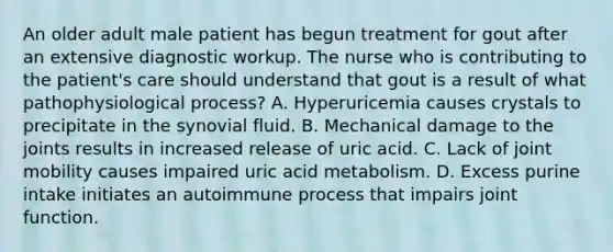 An older adult male patient has begun treatment for gout after an extensive diagnostic workup. The nurse who is contributing to the patient's care should understand that gout is a result of what pathophysiological process? A. Hyperuricemia causes crystals to precipitate in the synovial fluid. B. Mechanical damage to the joints results in increased release of uric acid. C. Lack of joint mobility causes impaired uric acid metabolism. D. Excess purine intake initiates an autoimmune process that impairs joint function.
