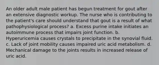 An older adult male patient has begun treatment for gout after an extensive diagnostic workup. The nurse who is contributing to the patient's care should understand that gout is a result of what pathophysiological process? a. Excess purine intake initiates an autoimmune process that impairs joint function. b. Hyperuricemia causes crystals to precipitate in the synovial fluid. c. Lack of joint mobility causes impaired uric acid metabolism. d. Mechanical damage to the joints results in increased release of uric acid.