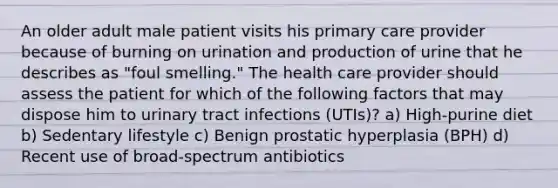 An older adult male patient visits his primary care provider because of burning on urination and production of urine that he describes as "foul smelling." The health care provider should assess the patient for which of the following factors that may dispose him to urinary tract infections (UTIs)? a) High-purine diet b) Sedentary lifestyle c) Benign prostatic hyperplasia (BPH) d) Recent use of broad-spectrum antibiotics