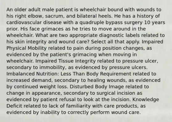 An older adult male patient is wheelchair bound with wounds to his right elbow, sacrum, and bilateral heels. He has a history of cardiovascular disease with a quadruple bypass surgery 10 years prior. His face grimaces as he tries to move around in the wheelchair. What are two appropriate diagnostic labels related to his skin integrity and wound care? Select all that apply. Impaired Physical Mobility related to pain during position changes, as evidenced by the patient's grimacing when moving in wheelchair. Impaired Tissue Integrity related to pressure ulcer, secondary to immobility, as evidenced by pressure ulcers. Imbalanced Nutrition: Less Than Body Requirement related to increased demand, secondary to healing wounds, as evidenced by continued weight loss. Disturbed Body Image related to change in appearance, secondary to surgical incision as evidenced by patient refusal to look at the incision. Knowledge Deficit related to lack of familiarity with care products, as evidenced by inability to correctly perform wound care.