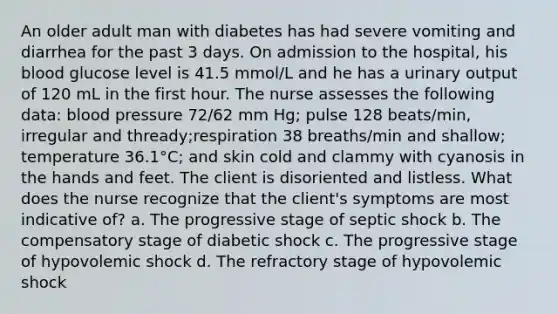 An older adult man with diabetes has had severe vomiting and diarrhea for the past 3 days. On admission to the hospital, his blood glucose level is 41.5 mmol/L and he has a urinary output of 120 mL in the first hour. The nurse assesses the following data: blood pressure 72/62 mm Hg; pulse 128 beats/min, irregular and thready;respiration 38 breaths/min and shallow; temperature 36.1°C; and skin cold and clammy with cyanosis in the hands and feet. The client is disoriented and listless. What does the nurse recognize that the client's symptoms are most indicative of? a. The progressive stage of septic shock b. The compensatory stage of diabetic shock c. The progressive stage of hypovolemic shock d. The refractory stage of hypovolemic shock