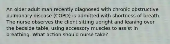 An older adult man recently diagnosed with chronic obstructive pulmonary disease (COPD) is admitted with shortness of breath. The nurse observes the client sitting upright and leaning over the bedside table, using accessory muscles to assist in breathing. What action should nurse take?