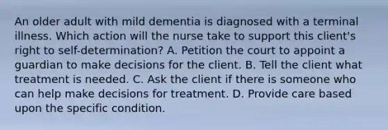 An older adult with mild dementia is diagnosed with a terminal illness. Which action will the nurse take to support this client's right to self-determination? A. Petition the court to appoint a guardian to make decisions for the client. B. Tell the client what treatment is needed. C. Ask the client if there is someone who can help make decisions for treatment. D. Provide care based upon the specific condition.