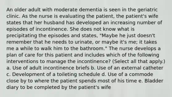 An older adult with moderate dementia is seen in the geriatric clinic. As the nurse is evaluating the patient, the patient's wife states that her husband has developed an increasing number of episodes of incontinence. She does not know what is precipitating the episodes and states, "Maybe he just doesn't remember that he needs to urinate, or maybe it's me; it takes me a while to walk him to the bathroom." The nurse develops a plan of care for this patient and includes which of the following interventions to manage the incontinence? (Select all that apply.) a. Use of adult incontinence briefs b. Use of an external catheter c. Development of a toileting schedule d. Use of a commode close by to where the patient spends most of his time e. Bladder diary to be completed by the patient's wife