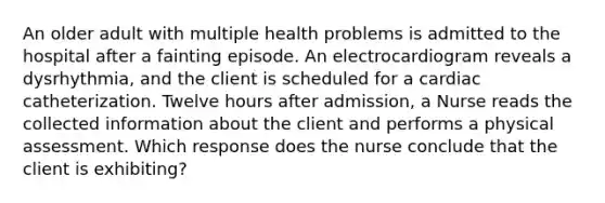 An older adult with multiple health problems is admitted to the hospital after a fainting episode. An electrocardiogram reveals a dysrhythmia, and the client is scheduled for a cardiac catheterization. Twelve hours after admission, a Nurse reads the collected information about the client and performs a physical assessment. Which response does the nurse conclude that the client is exhibiting?