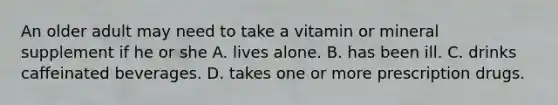 An older adult may need to take a vitamin or mineral supplement if he or she A. lives alone. B. has been ill. C. drinks caffeinated beverages. D. takes one or more prescription drugs.