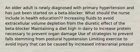 An older adult is newly diagnosed with primary hypertension and has just been started on a beta-blocker. What should the nurse include in health education?? Increasing fluids to avoid extracellular volume depletion from the diuretic effect of the beta-blocker Maintaining a diet high in dairy to increase protein necessary to prevent organ damage Use of strategies to prevent falls stemming from postural hypotension Limiting exercise to avoid injury that can be caused by increased intracranial pressur