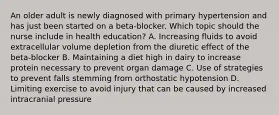 An older adult is newly diagnosed with primary hypertension and has just been started on a beta-blocker. Which topic should the nurse include in health education? A. Increasing fluids to avoid extracellular volume depletion from the diuretic effect of the beta-blocker B. Maintaining a diet high in dairy to increase protein necessary to prevent organ damage C. Use of strategies to prevent falls stemming from orthostatic hypotension D. Limiting exercise to avoid injury that can be caused by increased intracranial pressure