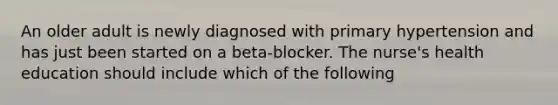 An older adult is newly diagnosed with primary hypertension and has just been started on a beta-blocker. The nurse's health education should include which of the following