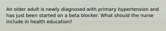 An older adult is newly diagnosed with primary hypertension and has just been started on a beta blocker. What should the nurse include in health education?