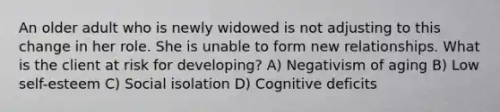 An older adult who is newly widowed is not adjusting to this change in her role. She is unable to form new relationships. What is the client at risk for developing? A) Negativism of aging B) Low self-esteem C) Social isolation D) Cognitive deficits