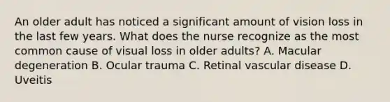 An older adult has noticed a significant amount of vision loss in the last few years. What does the nurse recognize as the most common cause of visual loss in older adults? A. Macular degeneration B. Ocular trauma C. Retinal vascular disease D. Uveitis