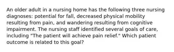 An older adult in a nursing home has the following three nursing diagnoses: potential for fall, decreased physical mobility resulting from pain, and wandering resulting from cognitive impairment. The nursing staff identified several goals of care, including "The patient will achieve pain relief." Which patient outcome is related to this goal?