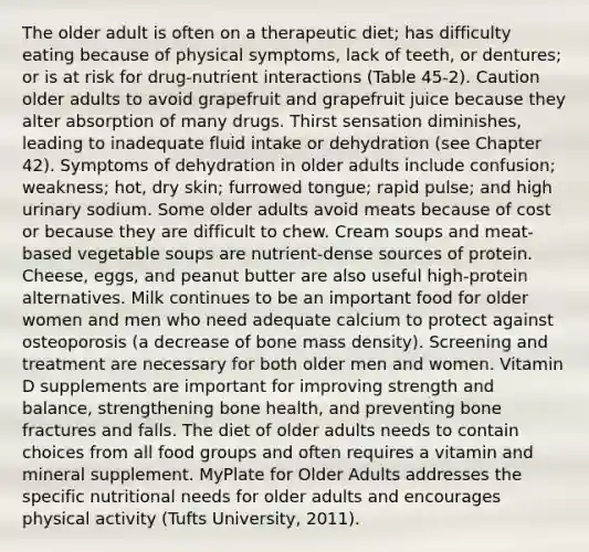 The older adult is often on a therapeutic diet; has difficulty eating because of physical symptoms, lack of teeth, or dentures; or is at risk for drug-nutrient interactions (Table 45-2). Caution older adults to avoid grapefruit and grapefruit juice because they alter absorption of many drugs. Thirst sensation diminishes, leading to inadequate fluid intake or dehydration (see Chapter 42). Symptoms of dehydration in older adults include confusion; weakness; hot, dry skin; furrowed tongue; rapid pulse; and high urinary sodium. Some older adults avoid meats because of cost or because they are difficult to chew. Cream soups and meat-based vegetable soups are nutrient-dense sources of protein. Cheese, eggs, and peanut butter are also useful high-protein alternatives. Milk continues to be an important food for older women and men who need adequate calcium to protect against osteoporosis (a decrease of bone mass density). Screening and treatment are necessary for both older men and women. Vitamin D supplements are important for improving strength and balance, strengthening bone health, and preventing bone fractures and falls. The diet of older adults needs to contain choices from all food groups and often requires a vitamin and mineral supplement. MyPlate for Older Adults addresses the specific nutritional needs for older adults and encourages physical activity (Tufts University, 2011).