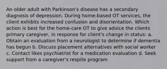 An older adult with Parkinson's disease has a secondary diagnosis of depression. During home-based OT services, the client exhibits increased confusion and disorientation. Which action is best for the home-care OT to give advice the clients primary caregiver, in response for client's change in status: a. Obtain an evaluation from a neurologist to determine if dementia has begun b. Discuss placement alternatives with social worker c. Contact likes psychiatrist for a medication evaluation d. Seek support from a caregiver's respite program