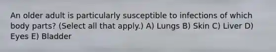 An older adult is particularly susceptible to infections of which body parts? (Select all that apply.) A) Lungs B) Skin C) Liver D) Eyes E) Bladder