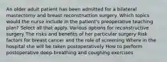 An older adult patient has been admitted for a bilateral mastectomy and breast reconstruction surgery. Which topics would the nurse include in the patient's preoperative teaching plan? Select all that apply. Various options for reconstructive surgery The risks and benefits of her particular surgery Risk factors for breast cancer and the role of screening Where in the hospital she will be taken postoperatively How to perform postoperative deep-breathing and coughing exercises