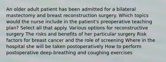 An older adult patient has been admitted for a bilateral mastectomy and breast reconstruction surgery. Which topics would the nurse include in the patient's preoperative teaching plan? Select all that apply. Various options for reconstructive surgery The risks and benefits of her particular surgery Risk factors for breast cancer and the role of screening Where in the hospital she will be taken postoperatively How to perform postoperative deep-breathing and coughing exercises