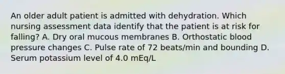 An older adult patient is admitted with dehydration. Which nursing assessment data identify that the patient is at risk for falling? A. Dry oral mucous membranes B. Orthostatic blood pressure changes C. Pulse rate of 72 beats/min and bounding D. Serum potassium level of 4.0 mEq/L