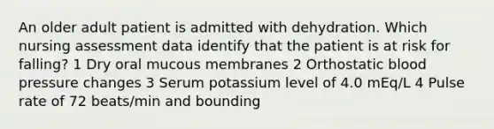 An older adult patient is admitted with dehydration. Which nursing assessment data identify that the patient is at risk for falling? 1 Dry oral mucous membranes 2 Orthostatic blood pressure changes 3 Serum potassium level of 4.0 mEq/L 4 Pulse rate of 72 beats/min and bounding