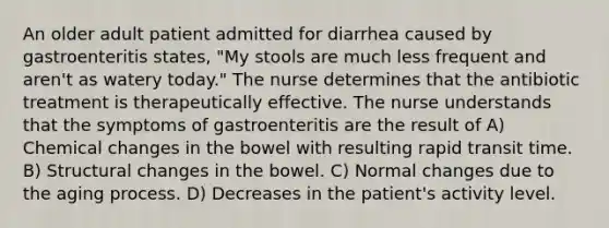 An older adult patient admitted for diarrhea caused by gastroenteritis states, "My stools are much less frequent and aren't as watery today." The nurse determines that the antibiotic treatment is therapeutically effective. The nurse understands that the symptoms of gastroenteritis are the result of A) Chemical changes in the bowel with resulting rapid transit time. B) Structural changes in the bowel. C) Normal changes due to the aging process. D) Decreases in the patient's activity level.