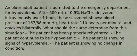 An older adult patient is admitted to the emergency department for hypovolemia. After 500 mL of 0.9% NaCl is delivered intravenously over 1 hour, the assessment shows: blood pressure of 167/88 mm Hg, heart rate 110 beats per minute, and crackles bilaterally. What should the nurse determine from this situation? - The patient has been properly rehydrated. - The patient continues to be hypovolemic. - The patient is showing signs of hypervolemia. - The patient is showing no change in condition.