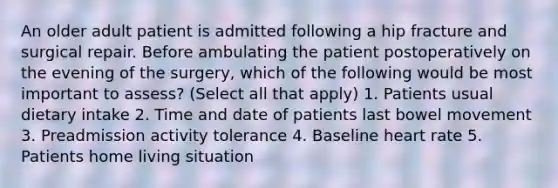 An older adult patient is admitted following a hip fracture and surgical repair. Before ambulating the patient postoperatively on the evening of the surgery, which of the following would be most important to assess? (Select all that apply) 1. Patients usual dietary intake 2. Time and date of patients last bowel movement 3. Preadmission activity tolerance 4. Baseline heart rate 5. Patients home living situation