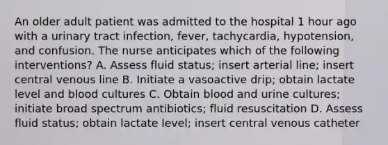 An older adult patient was admitted to the hospital 1 hour ago with a urinary tract infection, fever, tachycardia, hypotension, and confusion. The nurse anticipates which of the following interventions? A. Assess fluid status; insert arterial line; insert central venous line B. Initiate a vasoactive drip; obtain lactate level and blood cultures C. Obtain blood and urine cultures; initiate broad spectrum antibiotics; fluid resuscitation D. Assess fluid status; obtain lactate level; insert central venous catheter