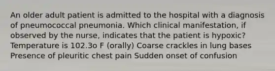 An older adult patient is admitted to the hospital with a diagnosis of pneumococcal pneumonia. Which clinical manifestation, if observed by the nurse, indicates that the patient is hypoxic? Temperature is 102.3o F (orally) Coarse crackles in lung bases Presence of pleuritic chest pain Sudden onset of confusion