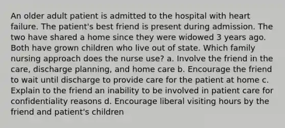 An older adult patient is admitted to the hospital with heart failure. The patient's best friend is present during admission. The two have shared a home since they were widowed 3 years ago. Both have grown children who live out of state. Which family nursing approach does the nurse use? a. Involve the friend in the care, discharge planning, and home care b. Encourage the friend to wait until discharge to provide care for the patient at home c. Explain to the friend an inability to be involved in patient care for confidentiality reasons d. Encourage liberal visiting hours by the friend and patient's children