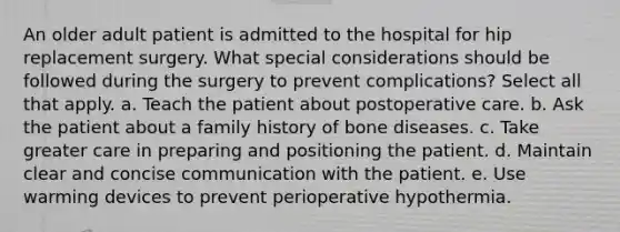 An older adult patient is admitted to the hospital for hip replacement surgery. What special considerations should be followed during the surgery to prevent complications? Select all that apply. a. Teach the patient about postoperative care. b. Ask the patient about a family history of bone diseases. c. Take greater care in preparing and positioning the patient. d. Maintain clear and concise communication with the patient. e. Use warming devices to prevent perioperative hypothermia.