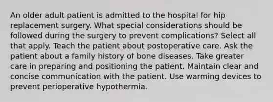 An older adult patient is admitted to the hospital for hip replacement surgery. What special considerations should be followed during the surgery to prevent complications? Select all that apply. Teach the patient about postoperative care. Ask the patient about a family history of bone diseases. Take greater care in preparing and positioning the patient. Maintain clear and concise communication with the patient. Use warming devices to prevent perioperative hypothermia.