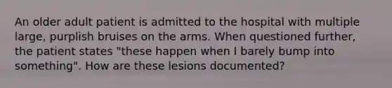 An older adult patient is admitted to the hospital with multiple large, purplish bruises on the arms. When questioned further, the patient states "these happen when I barely bump into something". How are these lesions documented?