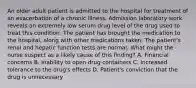 An older adult patient is admitted to the hospital for treatment of an exacerbation of a chronic illness. Admission laboratory work reveals an extremely low serum drug level of the drug used to treat this condition. The patient has brought the medication to the hospital, along with other medications taken. The patient's renal and hepatic function tests are normal. What might the nurse suspect as a likely cause of this finding? A. Financial concerns B. Inability to open drug containers C. Increased tolerance to the drug's effects D. Patient's conviction that the drug is unnecessary