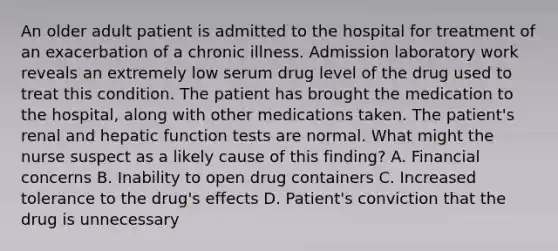 An older adult patient is admitted to the hospital for treatment of an exacerbation of a chronic illness. Admission laboratory work reveals an extremely low serum drug level of the drug used to treat this condition. The patient has brought the medication to the hospital, along with other medications taken. The patient's renal and hepatic function tests are normal. What might the nurse suspect as a likely cause of this finding? A. Financial concerns B. Inability to open drug containers C. Increased tolerance to the drug's effects D. Patient's conviction that the drug is unnecessary