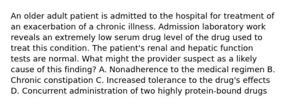 An older adult patient is admitted to the hospital for treatment of an exacerbation of a chronic illness. Admission laboratory work reveals an extremely low serum drug level of the drug used to treat this condition. The patient's renal and hepatic function tests are normal. What might the provider suspect as a likely cause of this finding? A. Nonadherence to the medical regimen B. Chronic constipation C. Increased tolerance to the drug's effects D. Concurrent administration of two highly protein-bound drugs