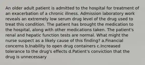 An older adult patient is admitted to the hospital for treatment of an exacerbation of a chronic illness. Admission laboratory work reveals an extremely low serum drug level of the drug used to treat this condition. The patient has brought the medication to the hospital, along with other medications taken. The patient's renal and hepatic function tests are normal. What might the nurse suspect as a likely cause of this finding? a.Financial concerns b.Inability to open drug containers c.Increased tolerance to the drug's effects d.Patient's conviction that the drug is unnecessary