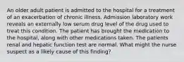 An older adult patient is admitted to the hospital for a treatment of an exacerbation of chronic illness. Admission laboratory work reveals an externally low serum drug level of the drug used to treat this condition. The patient has brought the medication to the hospital, along with other medications taken. The patients renal and hepatic function test are normal. What might the nurse suspect as a likely cause of this finding?