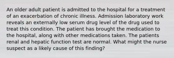 An older adult patient is admitted to the hospital for a treatment of an exacerbation of chronic illness. Admission laboratory work reveals an externally low serum drug level of the drug used to treat this condition. The patient has brought the medication to the hospital, along with other medications taken. The patients renal and hepatic function test are normal. What might the nurse suspect as a likely cause of this finding?