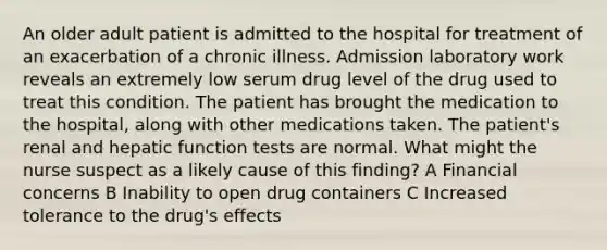 An older adult patient is admitted to the hospital for treatment of an exacerbation of a chronic illness. Admission laboratory work reveals an extremely low serum drug level of the drug used to treat this condition. The patient has brought the medication to the hospital, along with other medications taken. The patient's renal and hepatic function tests are normal. What might the nurse suspect as a likely cause of this finding? A Financial concerns B Inability to open drug containers C Increased tolerance to the drug's effects