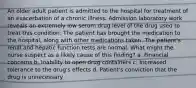 An older adult patient is admitted to the hospital for treatment of an exacerbation of a chronic illness. Admission laboratory work reveals an extremely low serum drug level of the drug used to treat this condition. The patient has brought the medication to the hospital, along with other medications taken. The patient's renal and hepatic function tests are normal. What might the nurse suspect as a likely cause of this finding? a. Financial concerns b. Inability to open drug containers c. Increased tolerance to the drug's effects d. Patient's conviction that the drug is unnecessary