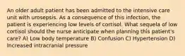 An older adult patient has been admitted to the intensive care unit with urosepsis. As a consequence of this infection, the patient is experiencing low levels of cortisol. What sequela of low cortisol should the nurse anticipate when planning this patient's care? A) Low body temperature B) Confusion C) Hypertension D) Increased intracranial pressure