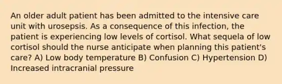 An older adult patient has been admitted to the intensive care unit with urosepsis. As a consequence of this infection, the patient is experiencing low levels of cortisol. What sequela of low cortisol should the nurse anticipate when planning this patient's care? A) Low body temperature B) Confusion C) Hypertension D) Increased intracranial pressure