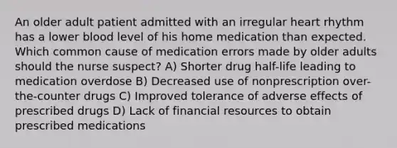 An older adult patient admitted with an irregular heart rhythm has a lower blood level of his home medication than expected. Which common cause of medication errors made by older adults should the nurse suspect? A) Shorter drug half-life leading to medication overdose B) Decreased use of nonprescription over-the-counter drugs C) Improved tolerance of adverse effects of prescribed drugs D) Lack of financial resources to obtain prescribed medications