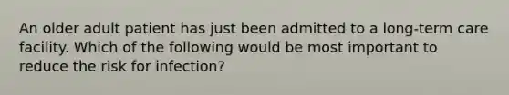 An older adult patient has just been admitted to a long-term care facility. Which of the following would be most important to reduce the risk for infection?