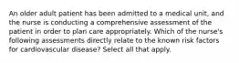 An older adult patient has been admitted to a medical unit, and the nurse is conducting a comprehensive assessment of the patient in order to plan care appropriately. Which of the nurse's following assessments directly relate to the known risk factors for cardiovascular disease? Select all that apply.