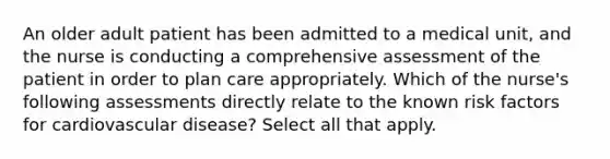 An older adult patient has been admitted to a medical unit, and the nurse is conducting a comprehensive assessment of the patient in order to plan care appropriately. Which of the nurse's following assessments directly relate to the known risk factors for cardiovascular disease? Select all that apply.