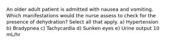 An older adult patient is admitted with nausea and vomiting. Which manifestations would the nurse assess to check for the presence of dehydration? Select all that apply. a) Hypertension b) Bradypnea c) Tachycardia d) Sunken eyes e) Urine output 10 mL/hr